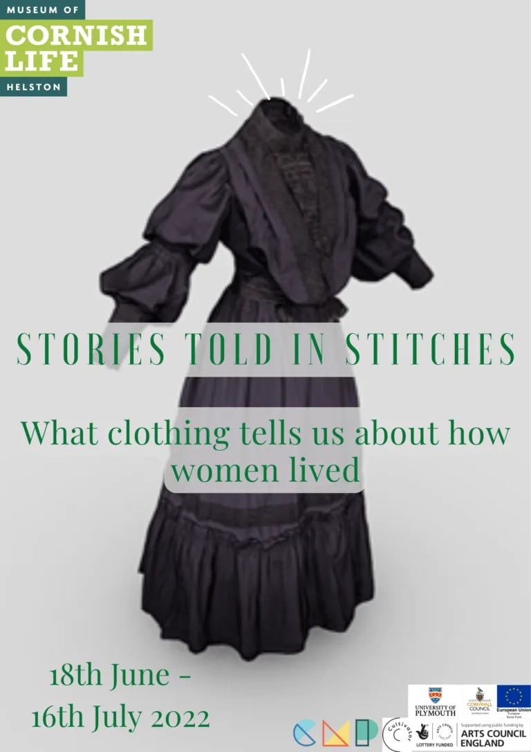 Exhibition Poster A photograph of a black 1840s mourning dress on a light grey background is behind Green text reading: "STORIES TOLD IN STITCHES. What clothing tells us about how women lived. 18th June - 16th July 2022" The poster also features logos for Museum of Cornish Life. Cornish Museum Partnership, Uni of Plymouth, Cornwall Council, European Union, Cultivator, National Heritage Lottery Fund, and Arts Council England.