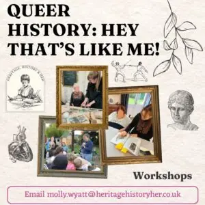 Queer History: Hey that's like Me! Images styled within gold frames of Molly working with different audiences including group of children at a stall and in a care home. Text at bottom reads Email molly.wyatt@heritagehistoryher.co.uk