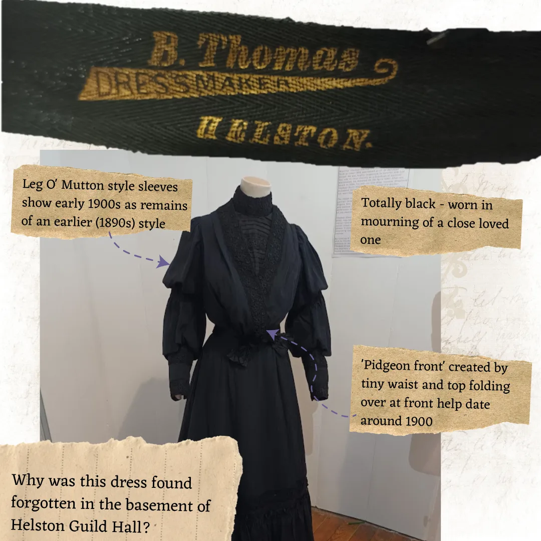 Inforgraphic on B. Thomas Mourning Dress to accompany photo of. Text reads: Leg O' Mutton style sleeves show early 1900s as remains of an earlier (1890s) style. Totally black - worn in mourning of a close loved one. 'Pidgeon front' created by tiny waist and top folding over at front help date around 1900. Why was this dress found forgotten in the basement of Helston Guild Hall?