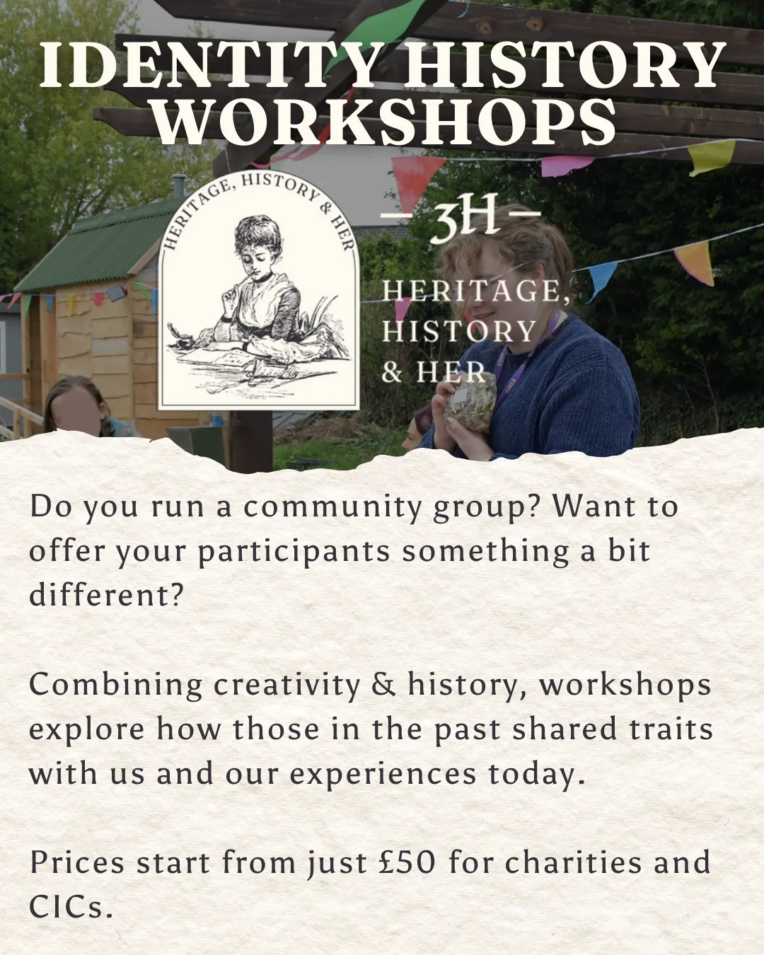 Identity History Workshops. Image of Molly running a stall is behind Heritage, History & Her logo. Text reads: Do you run a community group? Want to offer your participants something a bit different? Combining creativity & history, workshops explore how those in the past shared traits with us and our experiences today. Prices start from just £50 for charities and CICs.