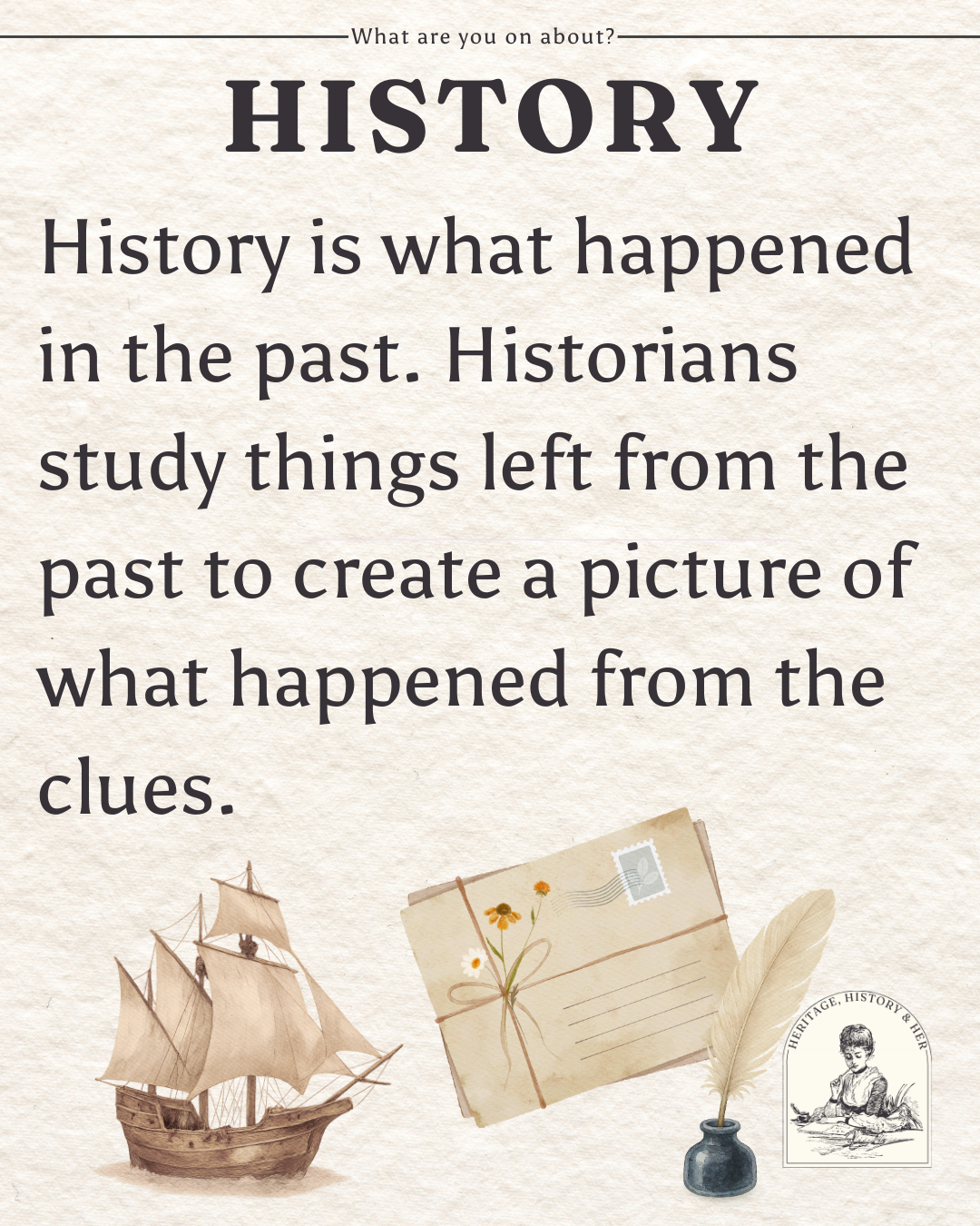 History is what happened in the past. Historians study things left from the past to create a picture of what happened from the clues.