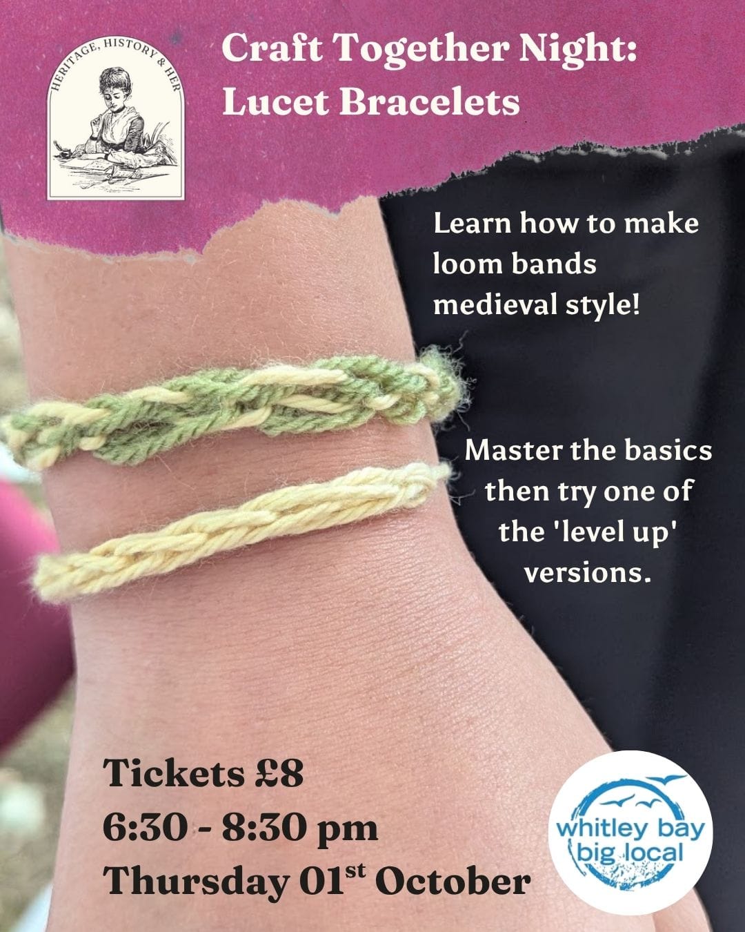 Craft Together Night: Lucet Bracelets. A teens wrist is seen with two wool-woven bracelets, one yellow and one yellow and green. Text reads: Learn how to make loom bands medieval style! Master the basics then try one of the 'level up' versions. Tickets £8 6:30 - 8:30 pm Thursday 01st October Whitley Bay Big Local logo is in the bottom right, and the Heritage, History & Her logo in top left.